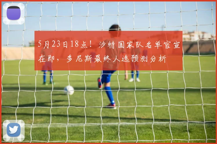 5月23日18点！沙特国家队名单官宣在即，多尼斯最终人选预测分析