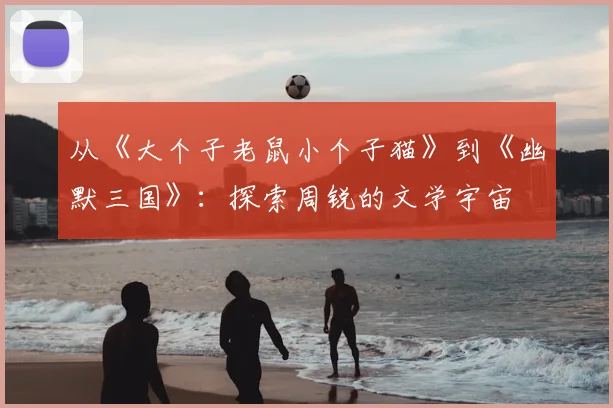 从《大个子老鼠小个子猫》到《幽默三国》：探索周锐的文学宇宙