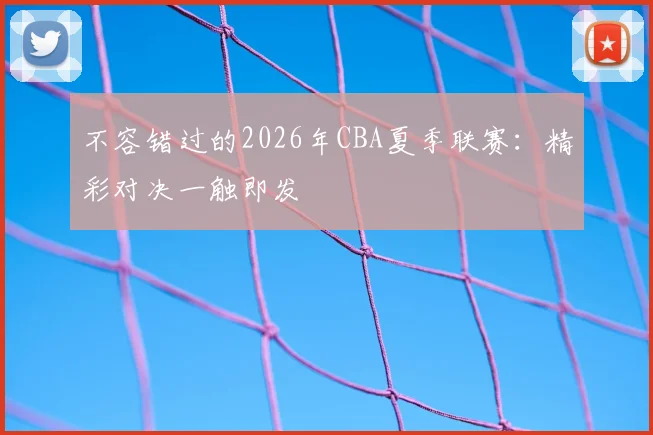 不容错过的2026年CBA夏季联赛：精彩对决一触即发