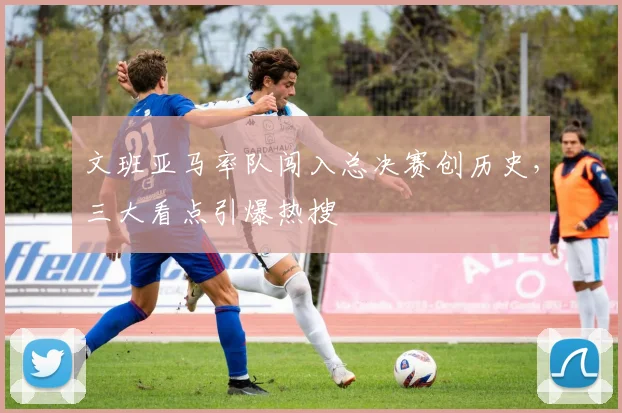 文班亚马率队闯入总决赛创历史，三大看点引爆热搜