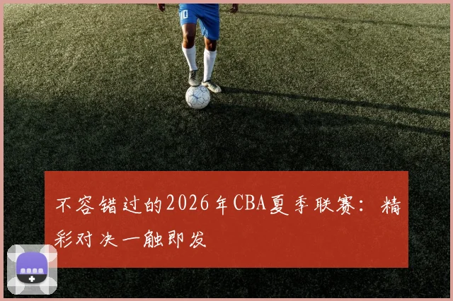 不容错过的2026年CBA夏季联赛：精彩对决一触即发
