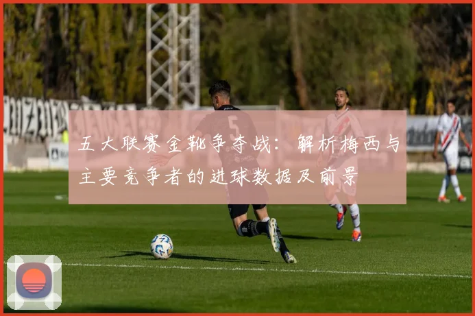 五大联赛金靴争夺战：解析梅西与主要竞争者的进球数据及前景