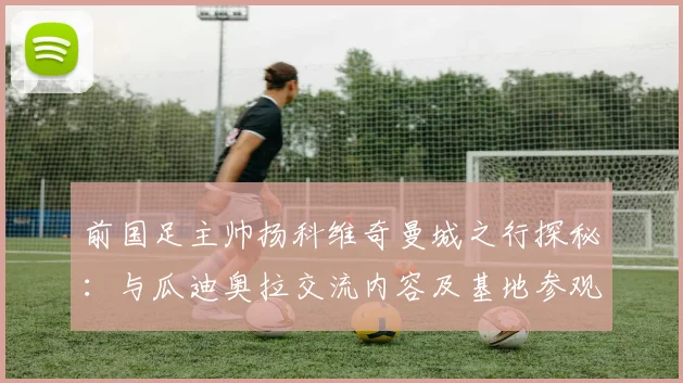 前国足主帅扬科维奇曼城之行探秘：与瓜迪奥拉交流内容及基地参观细节曝光