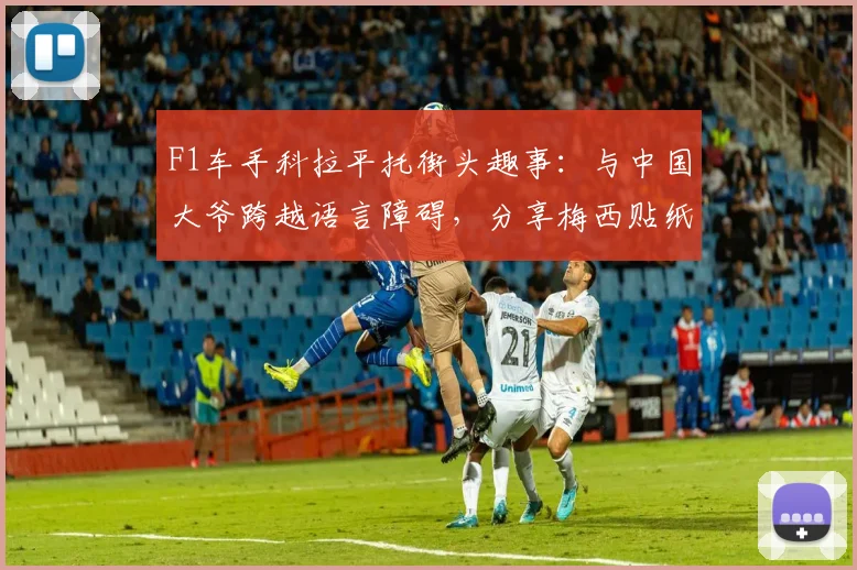 F1车手科拉平托街头趣事：与中国大爷跨越语言障碍，分享梅西贴纸引热议