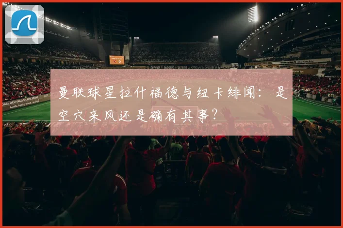 曼联球星拉什福德与纽卡绯闻：是空穴来风还是确有其事？