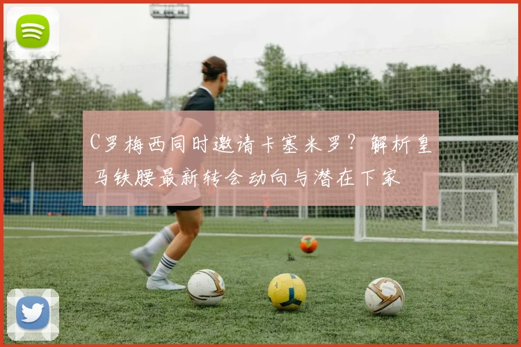 C罗梅西同时邀请卡塞米罗？解析皇马铁腰最新转会动向与潜在下家