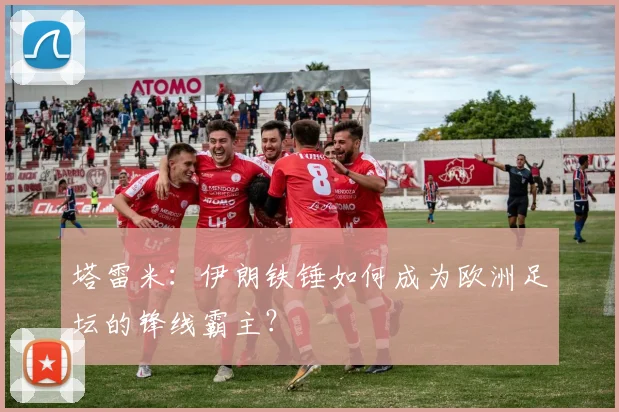塔雷米：伊朗铁锤如何成为欧洲足坛的锋线霸主？