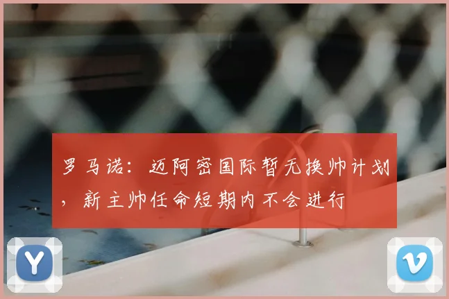 罗马诺：迈阿密国际暂无换帅计划，新主帅任命短期内不会进行